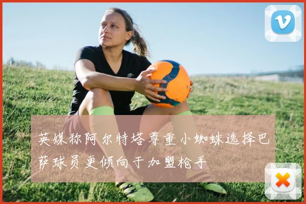 英媒称阿尔特塔尊重小蜘蛛选择巴萨球员更倾向于加盟枪手