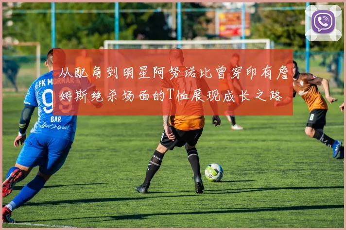 从配角到明星阿努诺比曾穿印有詹姆斯绝杀场面的T恤展现成长之路