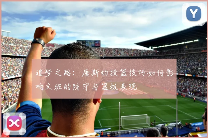追梦之路：唐斯的投篮技巧如何影响文班的防守与篮板表现