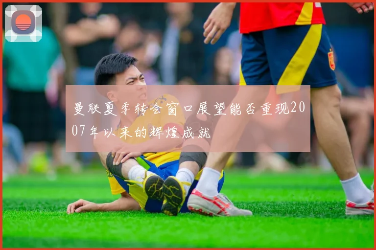 曼联夏季转会窗口展望能否重现2007年以来的辉煌成就