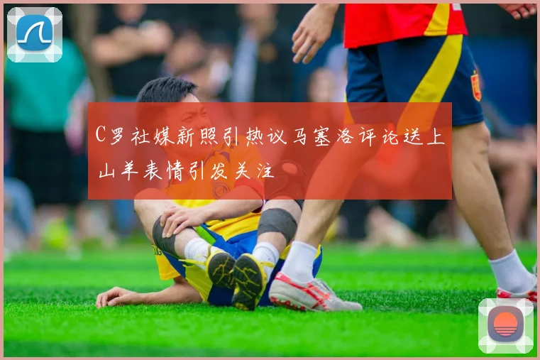 C罗社媒新照引热议马塞洛评论送上山羊表情引发关注