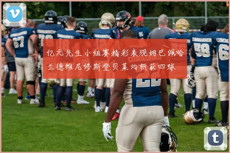 亿元先生小组赛精彩表现姆巴佩哈兰德维尼修斯登贝莱均斩获四球