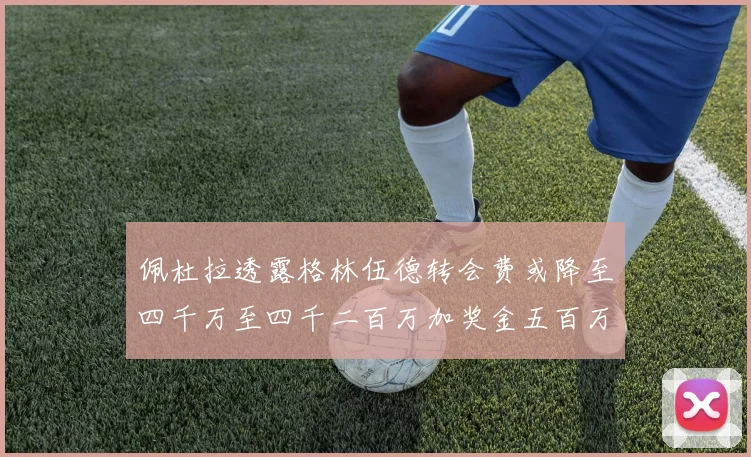 佩杜拉透露格林伍德转会费或降至四千万至四千二百万加奖金五百万至六百万