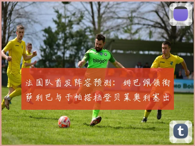 法国队首发阵容预测：姆巴佩领衔萨利巴与于帕搭档登贝莱奥利塞出战