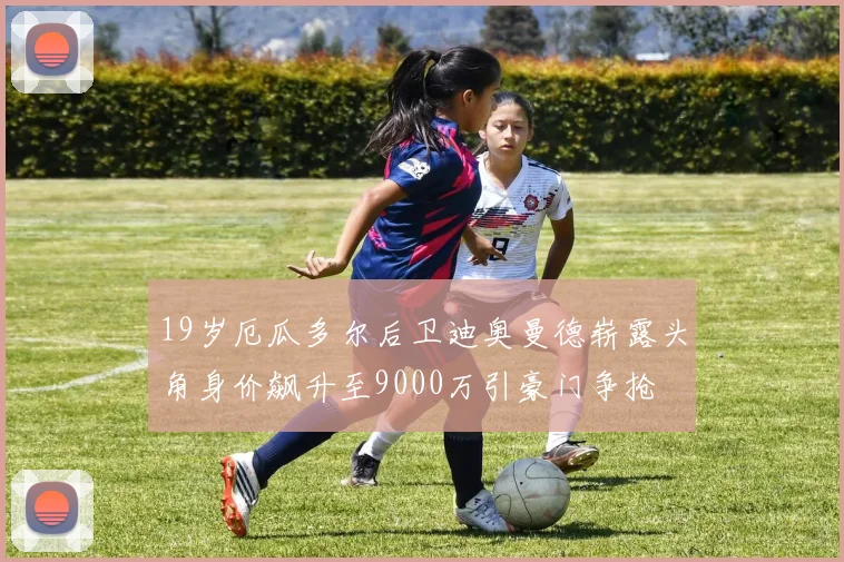 19岁厄瓜多尔后卫迪奥曼德崭露头角身价飙升至9000万引豪门争抢