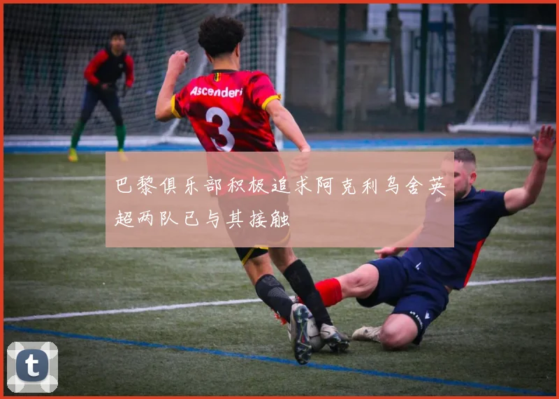 巴黎俱乐部积极追求阿克利乌舍英超两队已与其接触