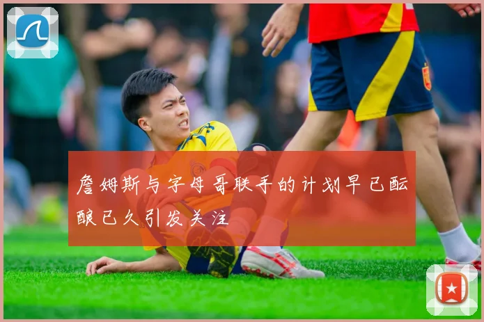 詹姆斯与字母哥联手的计划早已酝酿已久引发关注