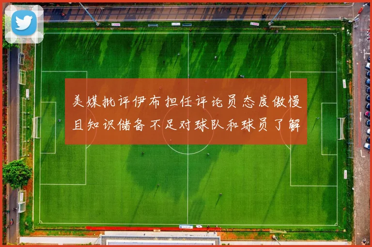 美媒批评伊布担任评论员态度傲慢且知识储备不足对球队和球员了解有限