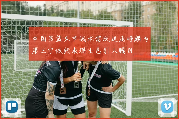 中国男篮末节战术需改进庞峥麟与廖三宁依然表现出色引人瞩目