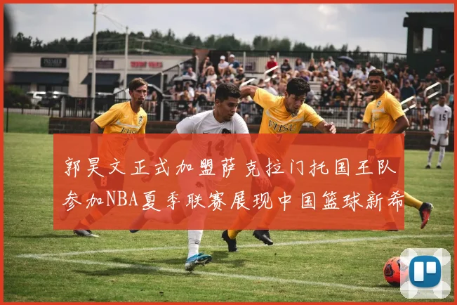 郭昊文正式加盟萨克拉门托国王队参加NBA夏季联赛展现中国篮球新希望