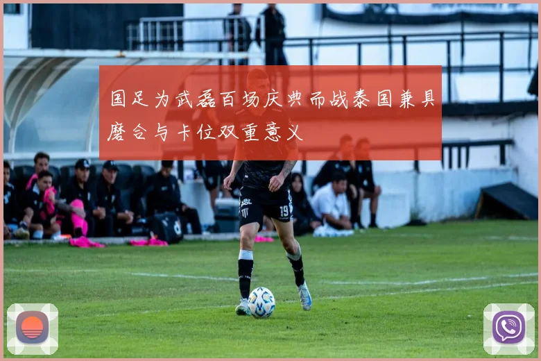 国足为武磊百场庆典而战泰国兼具磨合与卡位双重意义