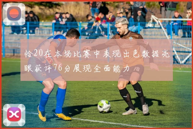 恰20在本场比赛中表现出色数据亮眼获评76分展现全面能力