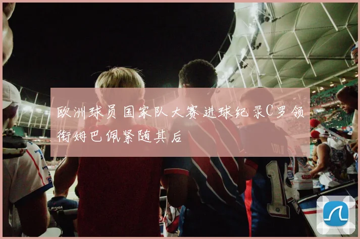 欧洲球员国家队大赛进球纪录C罗领衔姆巴佩紧随其后
