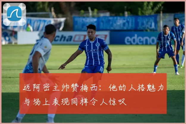 迈阿密主帅赞梅西：他的人格魅力与场上表现同样令人惊叹