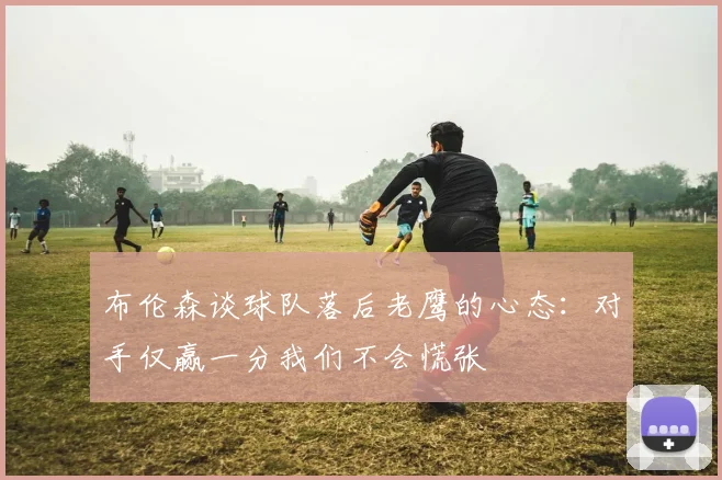 布伦森谈球队落后老鹰的心态：对手仅赢一分我们不会慌张