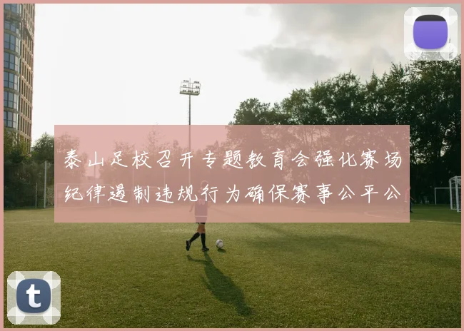 泰山足校召开专题教育会强化赛场纪律遏制违规行为确保赛事公平公正