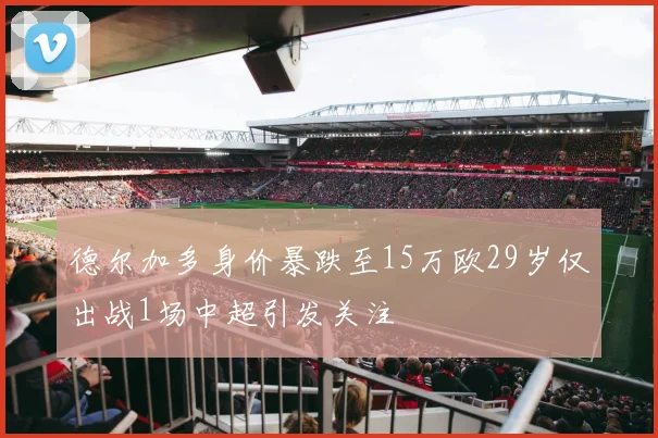 德尔加多身价暴跌至15万欧29岁仅出战1场中超引发关注
