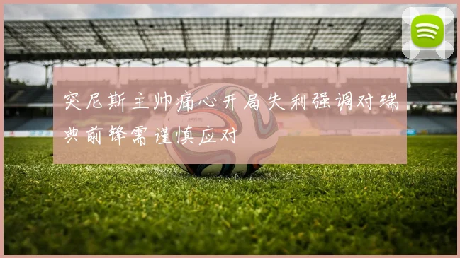 突尼斯主帅痛心开局失利强调对瑞典前锋需谨慎应对