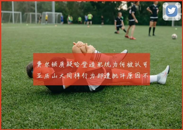 费尔顿质疑哈登造犯规为何被认可亚历山大同样行为却遭批评原因不明
