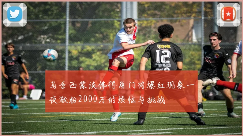 乌奈西蒙谈佛得角门将爆红现象一夜涨粉2000万的烦恼与挑战