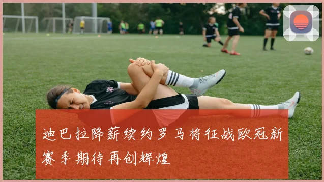 迪巴拉降薪续约罗马将征战欧冠新赛季期待再创辉煌