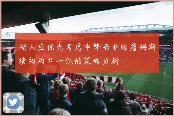 湖人应优先考虑中锋而非给詹姆斯续约两年一亿的策略分析