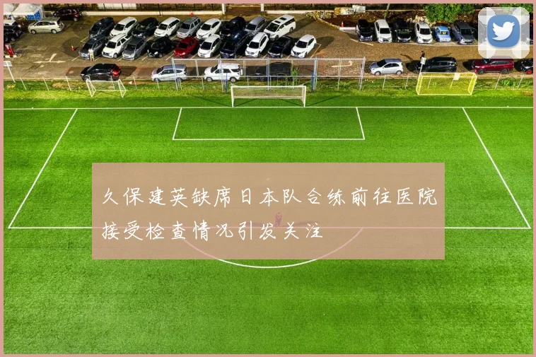 久保建英缺席日本队合练前往医院接受检查情况引发关注